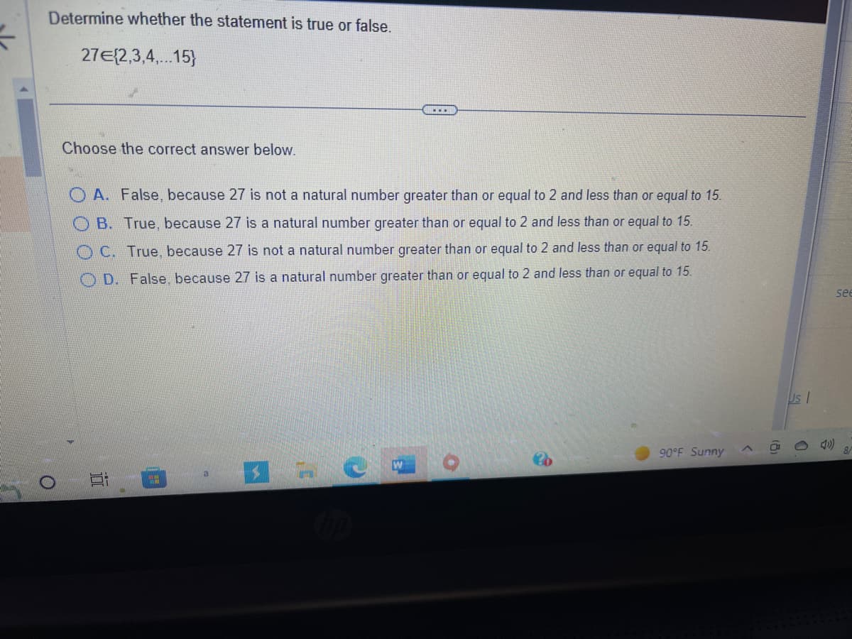 5
Determine whether the statement is true or false.
27€{2,3,4,...15}
O
Choose the correct answer below.
A. False, because 27 is not a natural number greater than or equal to 2 and less than or equal to 15.
B. True, because 27 is a natural number greater than or equal to 2 and less than or equal to 15.
OC. True, because 27 is not a natural number greater than or equal to 2 and less than or equal to 15.
OD. False, because 27 is a natural number greater than or equal to 2 and less than or equal to 15.
Bi 2
NJ
...
17
90°F Sunny
<
Us I
see