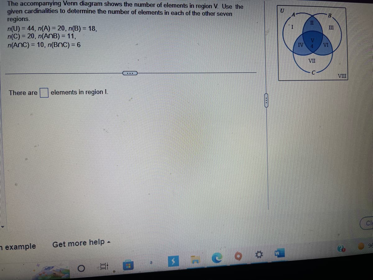 The accompanying Venn diagram shows the number of elements in region V. Use the
given cardinalities to determine the number of elements in each of the other seven
regions.
n(U) = 44, n(A) = 20, n(B) = 18,
n(C) = 20, n(ANB) = 11,
n(ANC) = 10, n(BNC) = 6
There are elements in region 1.
example
Get more help.
Et
C
U
I
IV
II
4
VII
B
VI
III
VIII
Cl
96