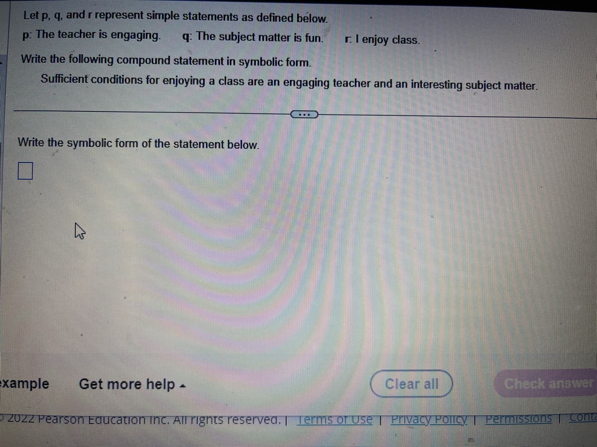 r. I enjoy class.
Let p, q, and r represent simple statements as defined below.
p: The teacher is engaging. q: The subject matter is fun.
Write the following compound statement in symbolic form.
Sufficient conditions for enjoying a class are an engaging teacher and an interesting subject matter.
Write the symbolic form of the statement below.
4
…….
xample Get more help -
© 2022 Pearson Education Inc. All rights reserved. | Terms of Use | Privacy Policy | Permissions Conta
Clear all
No
Check answer