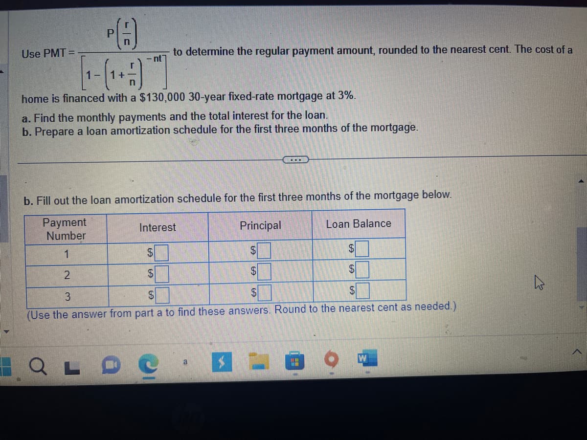 Use PMT=
PA
(9)
[1-(₁+
-nt
home is financed with a $130,000 30-year fixed-rate mortgage at 3%.
a. Find the monthly payments and the total interest for the loan.
b. Prepare a loan amortization schedule for the first three months of the mortgage.
2
to determine the regular payment amount, rounded to the nearest cent. The cost of a
b. Fill out the loan amortization schedule for the first three months of the mortgage below.
Payment
Number
1
L
Interest
C
S
$
$
$
$
3
S
$
$
(Use the answer from part a to find these answers. Round to the nearest cent as needed.)
a
.…….
Principal
$
Loan Balance