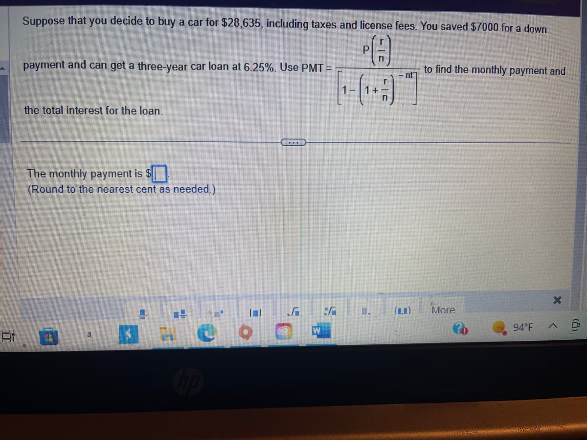 Suppose that you decide to buy a car for $28,635, including taxes and license fees. You saved $7000 for a down
payment and can get a three-year car loan at 6.25%. Use PMT=
the total interest for the loan.
The monthly payment is $
(Round to the nearest cent as needed.)
DE
a
L
1
SC
||
...
W
✓
P
C
nt]
to find the monthly payment and
More
94°F
X
<
(8)