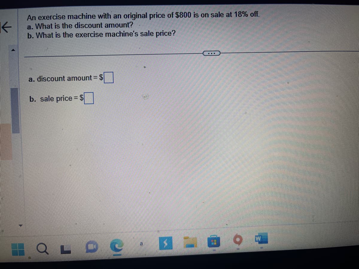 K
An exercise machine with an original price of $800 is on sale at 18% off.
a. What is the discount amount?
b. What is the exercise machine's sale price?
a. discount amount = $
b. sale price $
C
LD C
a
……