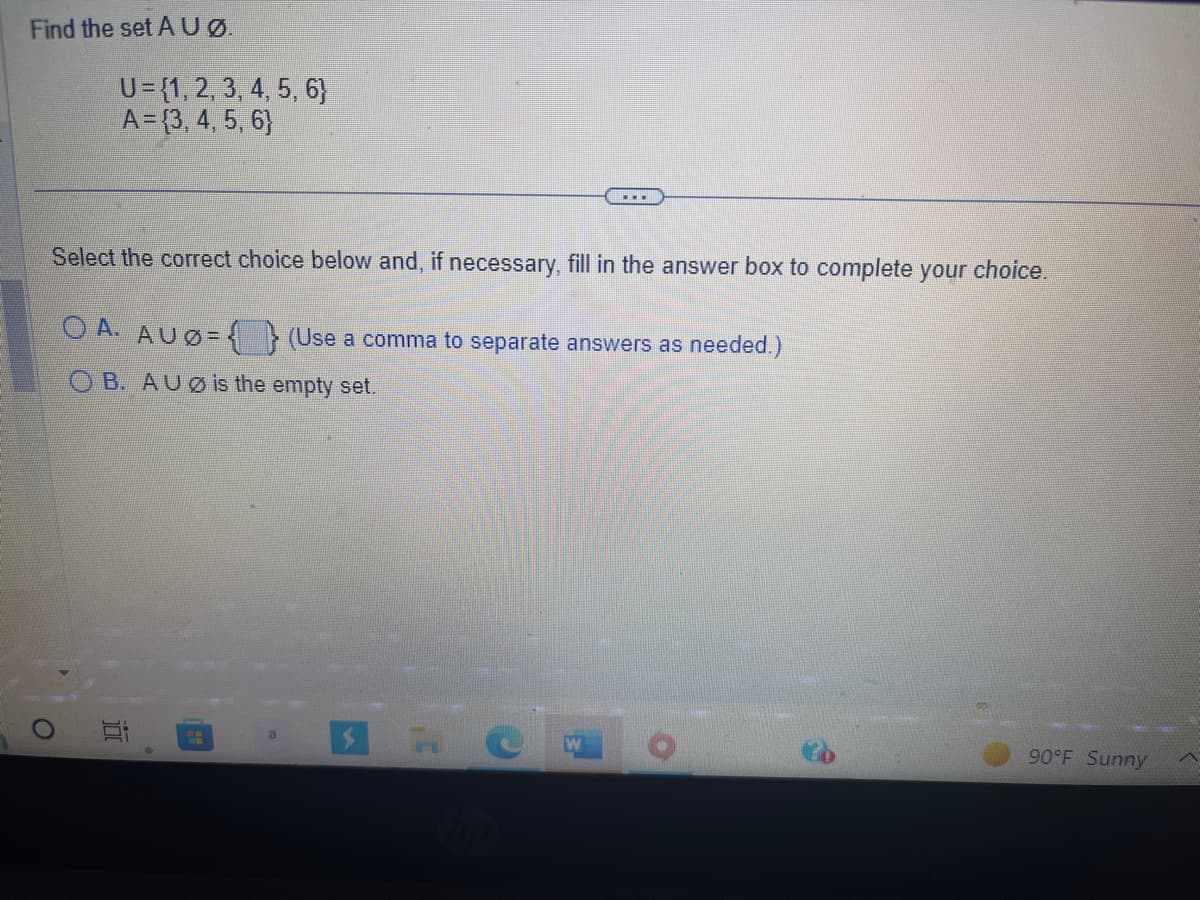 Find the set Aug.
U= {1, 2, 3, 4, 5, 6}
A = {3, 4, 5, 6}
O
Select the correct choice below and, if necessary, fill in the answer box to complete your choice.
OA. AUØ=
OB. AUØ is the empty set.
100
H
▪▪▪
a
(Use a comma to separate answers as needed.)
90°F Sunny