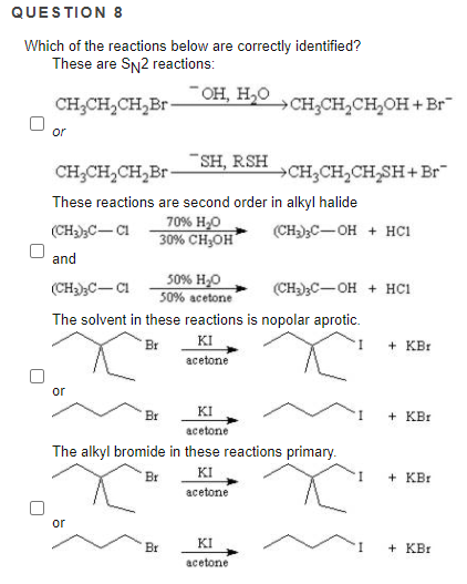 QUESTION 8
Which of the reactions below are correctly identified?
These are SN2 reactions:
- он, н,о
CH;CH,CH,Br-
CH;CH,CH,OH + Br
or
SH, RSH
CH;CH,CH,Br-
CH;CH,CH,SH+Br"
These reactions are second order in alkyl halide
70% H,0
30% CH;OH
(CH);C- CI
(CH-);C-OH + HC1
and
50% H,O
50% acetone
(CH)C-CI
(CH3)3C-OH + HC1
The solvent in these reactions is nopolar aprotic.
KI
acetone
Br
+ KBr
or
Br
KI
+ KBr
acetone
The alkyl bromide in these reactions primary.
Br
KI
+ KBr
аcetone
or
Br
KI
+ KBr
acetone
