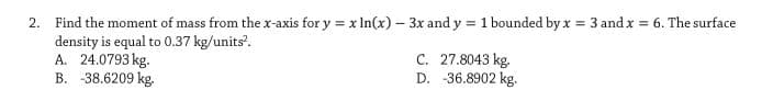 2. Find the moment of mass from the x-axis for y = x In(x) – 3x and y = 1 bounded by x = 3 and x = 6. The surface
density is equal to 0.37 kg/units.
A. 24.0793 kg.
B. -38.6209 kg.
%3D
C. 27.8043 kg.
D. -36.8902 kg.
