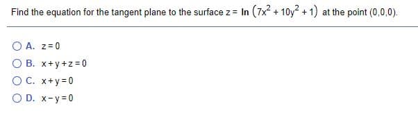 Find the equation for the tangent plane to the surface z= In (7x + 10y2 + 1) at the point (0,0,0).
O A. z= 0
O B. x+y +z=0
O C. x+y =0
O D. x-y=0
