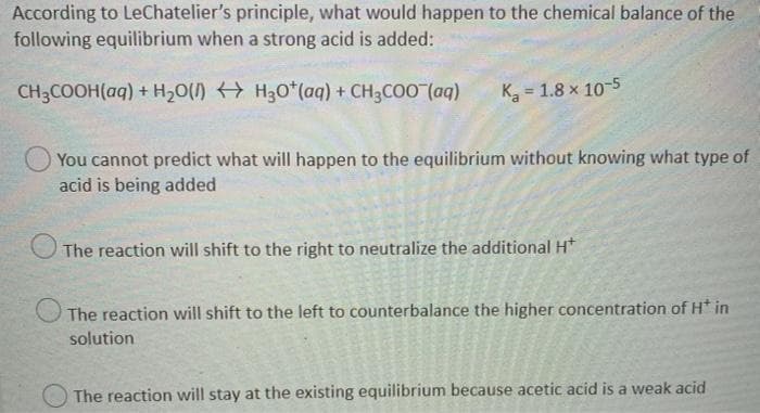 According to LeChatelier's principle, what would happen to the chemical balance of the
following equilibrium when a strong acid is added:
CH3COOH(aq) + H,0(/) H30*(aq) + CH3COO (aq)
K, = 1.8 x 10-5
You cannot predict what will happen to the equilibrium without knowing what type of
acid is being added
The reaction will shift to the right to neutralize the additional H*
The reaction will shift to the left to counterbalance the higher concentration of H* in
solution
O The reaction will stay at the existing equilibrium because acetic acid is a weak acid
