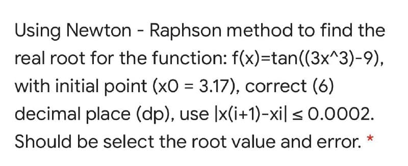 Using Newton - Raphson method to find the
real root for the function: f(x)=tan((3x^3)-9),
with initial point (xO = 3.17), correct (6)
decimal place (dp), use |x(i+1)-xi| < 0.0002.
Should be select the root value and error.
