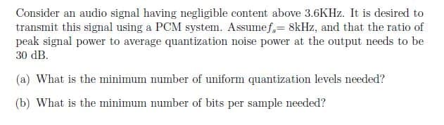 Consider an audio signal having negligible content above 3.6KHz. It is desired to
transmit this signal using a PCM system. Assumef,= 8kHz, and that the ratio of
peak signal power to average quantization noise power at the output needs to be
30 dB.
(a) What is the minimum number of uniform quantization levels needed?
(b) What is the minimum number of bits per sample needed?
