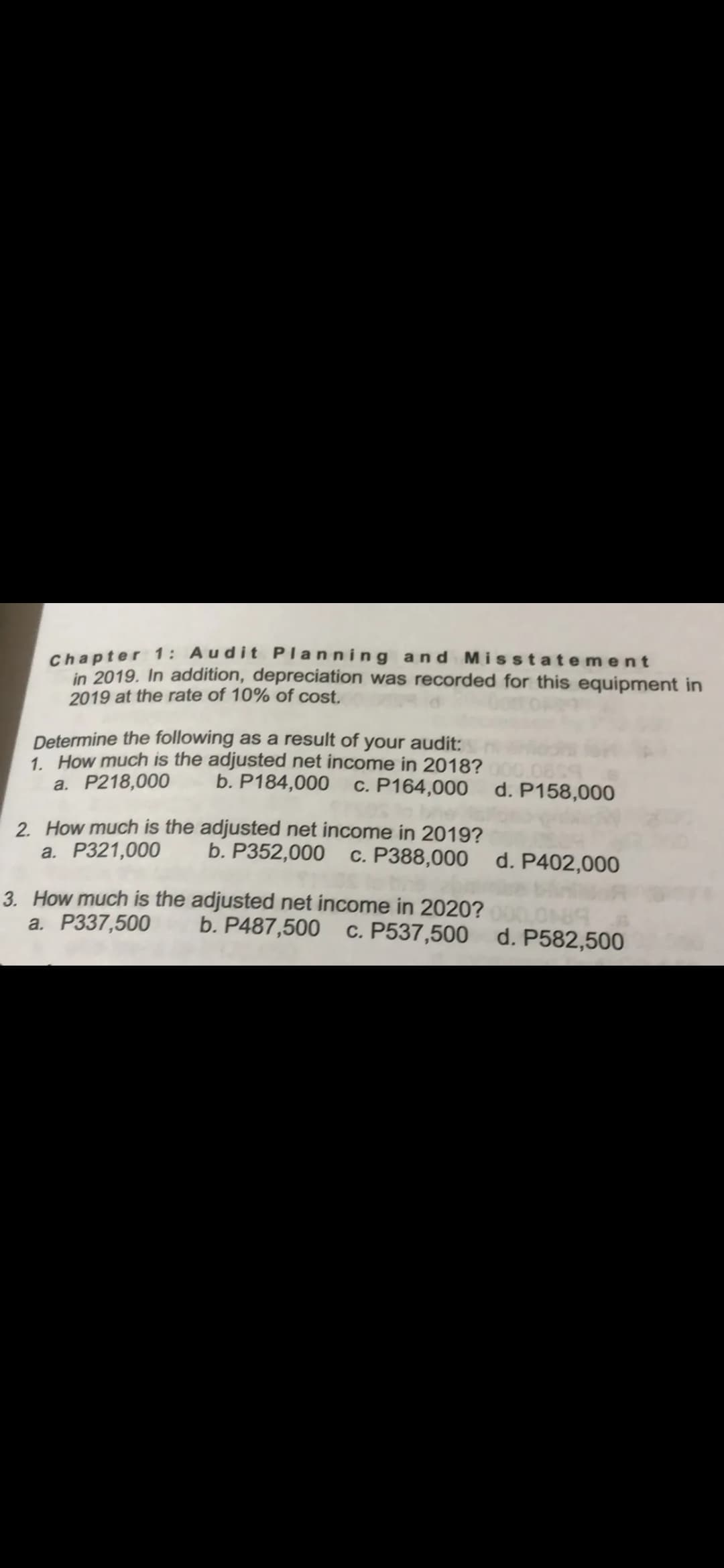 Chapter 1: Audit Planning and Misstatement
in 2019. In addition, depreciation was recorded for this equipment in
2019 at the rate of 10% of cost.
Determine the following as a result of your audit:
1. How much is the adjusted net income in 2018?
a. P218,000
b. P184,000
c. P164,000 d. P158,000
2. How much is the adjusted net income in 2019?
a. P321,000
b. P352,000
c. P388,000 d. P402,000
3. How much is the adjusted net income in 2020?
a. P337,500
LON
c. P537,500 d. P582,500
b. P487,500
