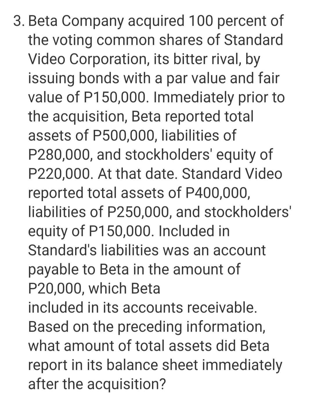3. Beta Company acquired 100 percent of
the voting common shares of Standard
Video Corporation, its bitter rival, by
issuing bonds with a par value and fair
value of P150,000. Immediately prior to
the acquisition, Beta reported total
assets of P500,000, liabilities of
P280,000, and stockholders' equity of
P220,000. At that date. Standard Video
reported total assets of P400,000,
liabilities of P250,000, and stockholders'
equity of P150,000. Included in
Standard's liabilities was an account
payable to Beta in the amount of
P20,000, which Beta
included in its accounts receivable.
Based on the preceding information,
what amount of total assets did Beta
report in its balance sheet immediately
after the acquisition?

