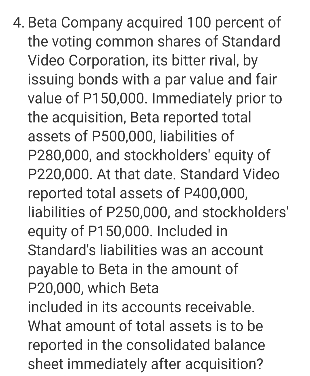4. Beta Company acquired 100 percent of
the voting common shares of Standard
Video Corporation, its bitter rival, by
issuing bonds with a par value and fair
value of P150,000. Immediately prior to
the acquisition, Beta reported total
assets of P500,000, liabilities of
P280,000, and stockholders' equity of
P220,000. At that date. Standard Video
reported total assets of P400,000,
liabilities of P250,000, and stockholders'
equity of P150,000. Included in
Standard's liabilities was an account
payable to Beta in the amount of
P20,000, which Beta
included in its accounts receivable.
What amount of total assets is to be
reported in the consolidated balance
sheet immediately after acquisition?
