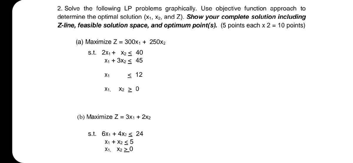 2. Solve the following LP problems graphically. Use objective function approach to
determine the optimal solution (x1, X2, and Z). Show your complete solution including
Z-line, feasible solution space, and optimum point(s). (5 points each x 2
= 10 points)
(а) Маximize Z - 300х1 + 250x2
s.t. 2x1 + X2 < 40
X1 + 3x2 < 45
X1
< 12
X1,
X2 > 0
(b) Maximize Z = 3x1 + 2x2
s.t. 6x1 + 4x2 < 24
X1 + X2 < 5
X1, X2 > 0
