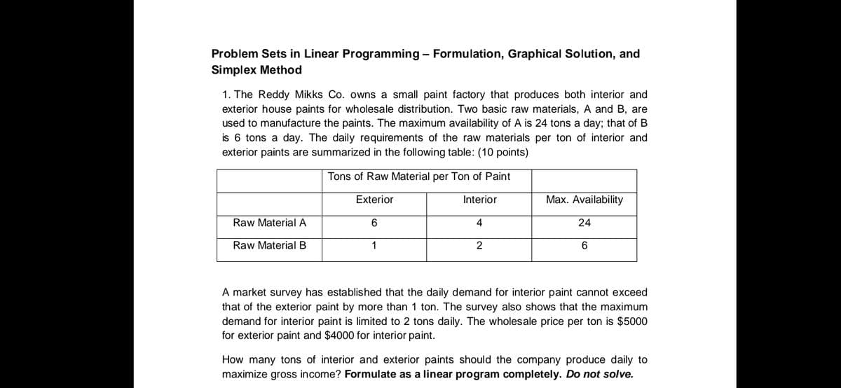 Problem Sets in Linear Programming - Formulation, Graphical Solution, and
Simplex Method
1. The Reddy Mikks Co. owns a small paint factory that produces both interior and
exterior house paints for wholesale distribution. Two basic raw materials, A and B, are
used to manufacture the paints. The maximum availability of A is 24 tons a day; that of B
is 6 tons a day. The daily requirements of the raw materials per ton of interior and
exterior paints are summarized in the following table: (10 points)
Tons of Raw Material per Ton of Paint
Exterior
Interior
Max. Availability
Raw Material A
6
4
24
Raw Material B
1
A market survey has established that the daily demand for interior paint cannot exceed
that of the exterior paint by more than 1 ton. The survey also shows that the maximum
demand for interior paint is limited to 2 tons daily. The wholesale price per ton is $5000
for exterior paint and $4000 for interior paint.
How many tons of interior and exterior paints should the company produce daily to
maximize gross income? Formulate as a linear program completely. Do not solve.
