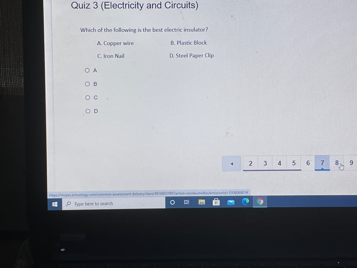 Quiz 3 (Electricity and Circuits)
Which of the following is the best electric insulator?
A. Copper wire
B. Plastic Block
C. Iron Nail
D. Steel Paper Clip
O A
O B
ос
O D
2
4
7
8.
9.
&submissionld-530606901
https://mcpss.schoology.com/common-assessment-delivery/start/49168035957
P Type here to search
3.
立
