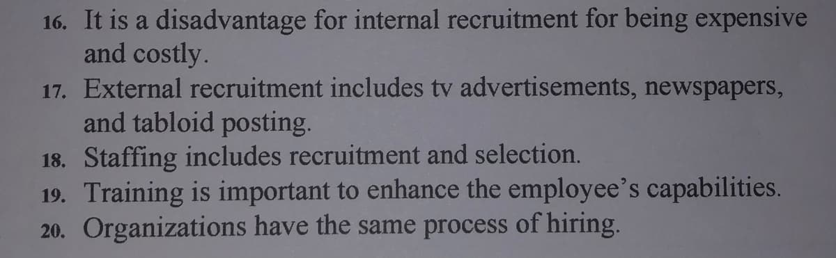 16. It is a disadvantage for internal recruitment for being expensive
and costly.
17. External recruitment includes tv advertisements, newspapers,
and tabloid posting.
18. Staffing includes recruitment and selection.
19. Training is important to enhance the employee's capabilities.
20. Organizations have the same process of hiring.
