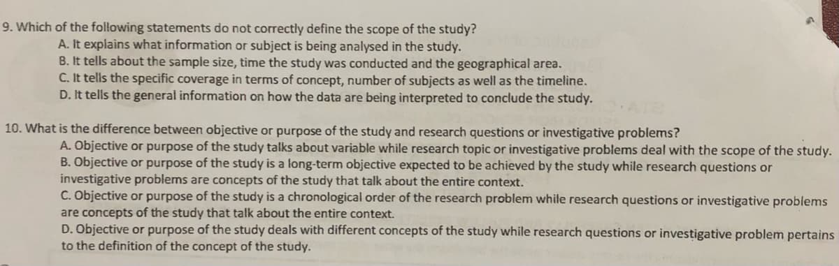 9. Which of the following statements do not correctly define the scope of the study?
A. It explains what information or subject is being analysed in the study.
B. It tells about the sample size, time the study was conducted and the geographical area.
C. It tells the specific coverage in terms of concept, number of subjects as well as the timeline.
D. It tells the general information on how the data are being interpreted to conclude the study.
10. What is the difference between objective or purpose of the study and research questions or investigative problems?
A. Objective or purpose of the study talks about variable while research topic or investigative problems deal with the scope of the study.
B. Objective or purpose of the study is a long-term objective expected to be achieved by the study while research questions or
investigative problems are concepts of the study that talk about the entire context.
C. Objective or purpose of the study is a chronological order of the research problem while research questions or investigative problems
are concepts of the study that talk about the entire context.
D. Objective or purpose of the study deals with different concepts of the study while research questions or investigative problem pertains
to the definition of the concept of the study.
