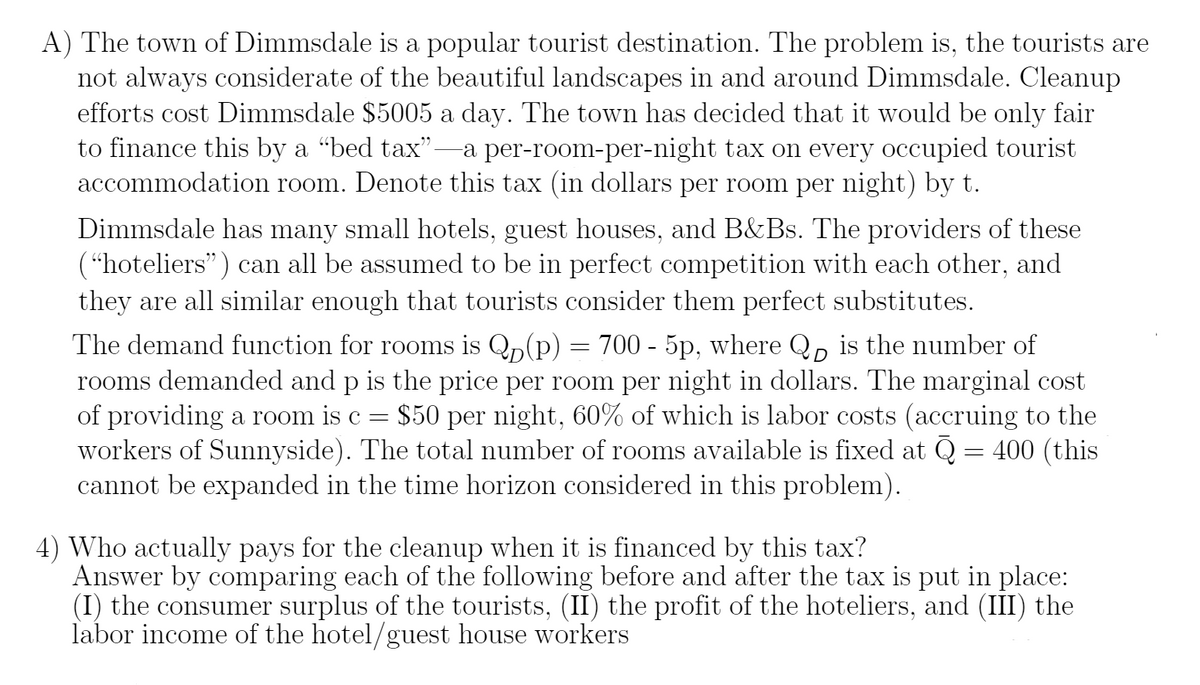 A) The town of Dimmsdale is a popular tourist destination. The problem is, the tourists are
not always considerate of the beautiful landscapes in and around Dimmsdale. Cleanup
efforts cost Dimmsdale $5005 a day. The town has decided that it would be only fair
to finance this by a “bed tax"-a per-room-per-night tax on every occupied tourist
accommodation room. Denote this tax (in dollars per room per night) by t.
Dimmsdale has many small hotels, guest houses, and B&Bs. The providers of these
(“hoteliers") can all be assumed to be in perfect competition with each other, and
they are all similar enough that tourists consider them perfect substitutes.
The demand function for rooms is Qn(p) = 700 - 5p, where Q, is the number of
rooms demanded and p is the price per room per night in dollars. The marginal cost
of providing a room is c = $50 per night, 60% of which is labor costs (accruing to the
workers of Sunnyside). The total number of rooms available is fixed at Q = 400 (this
cannot be expanded in the time horizon considered in this problem).
4) Who actually pays for the cleanup when it is financed by this tax?
Answer by comparing each of the following before and after the tax is put in place:
(I) the consumer surplus of the tourists, (II) the profit of the hoteliers, and (III) the
labor income of the hotel/guest house workers
