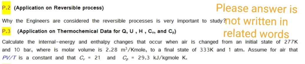 P.2 (Application on Reversible process)
Please answer is
Why the Engineers are considered the reversible processes is very important to study?n0t written in
(Application on Thermochemical Data for Q, U, H, Cv, and Cp)
related words
P.3
Calculate the internal-energy and enthalpy changes that occur when air is changed from an initial state of 277K
and 10 bar, where is molar volume is 2.28 m³/Kmole, to a final state of 333K and 1 atm. Assume for air that
PV/T is a constant and that C, = 21
and C, = 29.3 kJ/kgmole K.
