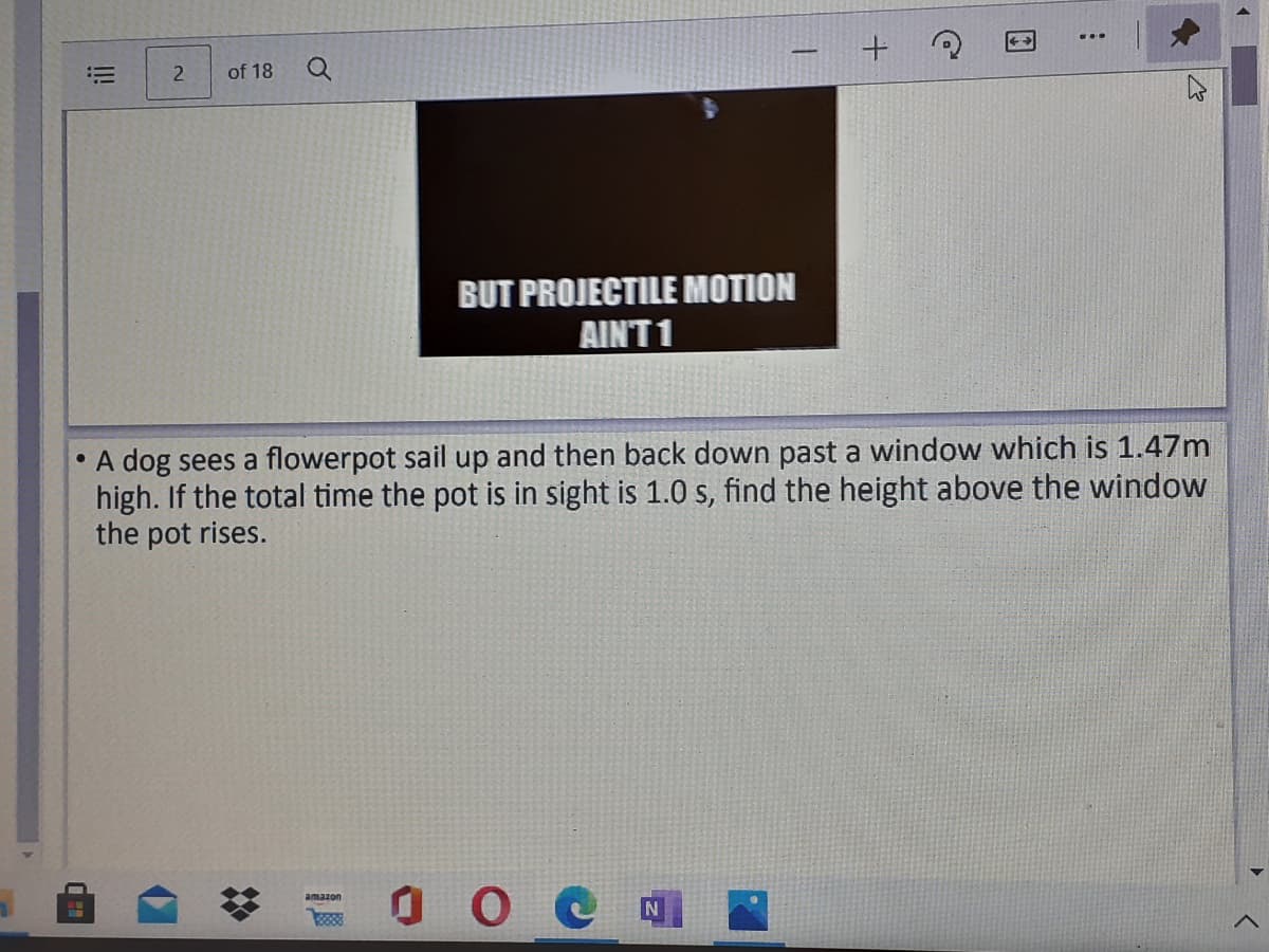 !!
of 18
BUT PROJECTILE MOTION
AINT 1
• A dog sees a flowerpot sail up and then back down past a window which is 1.47m
high. If the total time the pot is in sight is 1.0 s, find the height above the window
the pot rises.
amazon
