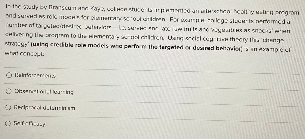 In the study by Branscum and Kaye, college students implemented an afterschool healthy eating program
and served as role models for elementary school children. For example, college students performed a
number of targeted/desired behaviors – i.e. served and 'ate raw fruits and vegetables as snacks' when
delivering the program to the elementary school children. Using social cognitive theory this 'change
strategy' (using credible role models who perform the targeted or desired behavior) is an example of
what concept:
O Reinforcements
O Observational learning
O Reciprocal determinism
O Self-efficacy
