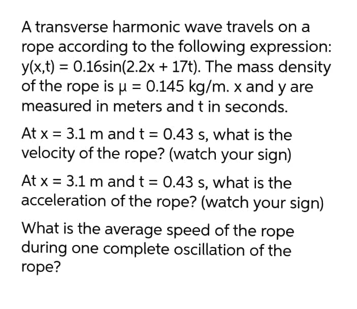A transverse harmonic wave travels on a
rope according to the following expression:
y(x,t) = 0.16sin(2.2x + 17t). The mass density
of the rope is u = 0.145 kg/m. x and y are
%3D
measured in meters and t in seconds.
At x = 3.1 m and t = 0.43 s, what is the
velocity of the rope? (watch your sign)
At x = 3.1 m and t = 0.43 s, what is the
acceleration of the rope? (watch your sign)
What is the average speed of the rope
during one complete oscillation of the
rope?
