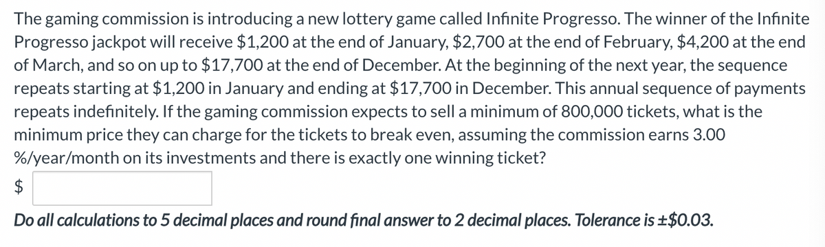 The gaming commission is introducing a new lottery game called Infinite Progresso. The winner of the Infinite
Progresso jackpot will receive $1,200 at the end of January, $2,700 at the end of February, $4,200 at the end
of March, and so on up to $17,700 at the end of December. At the beginning of the next year, the sequence
repeats starting at $1,200 in January and ending at $17,700 in December. This annual sequence of payments
repeats indefinitely. If the gaming commission expects to sell a minimum of 800,000 tickets, what is the
minimum price they can charge for the tickets to break even, assuming the commission earns 3.00
%/year/month on its investments and there is exactly one winning ticket?
$
Do all calculations to 5 decimal places and round final answer to 2 decimal places. Tolerance is ±$0.03.
