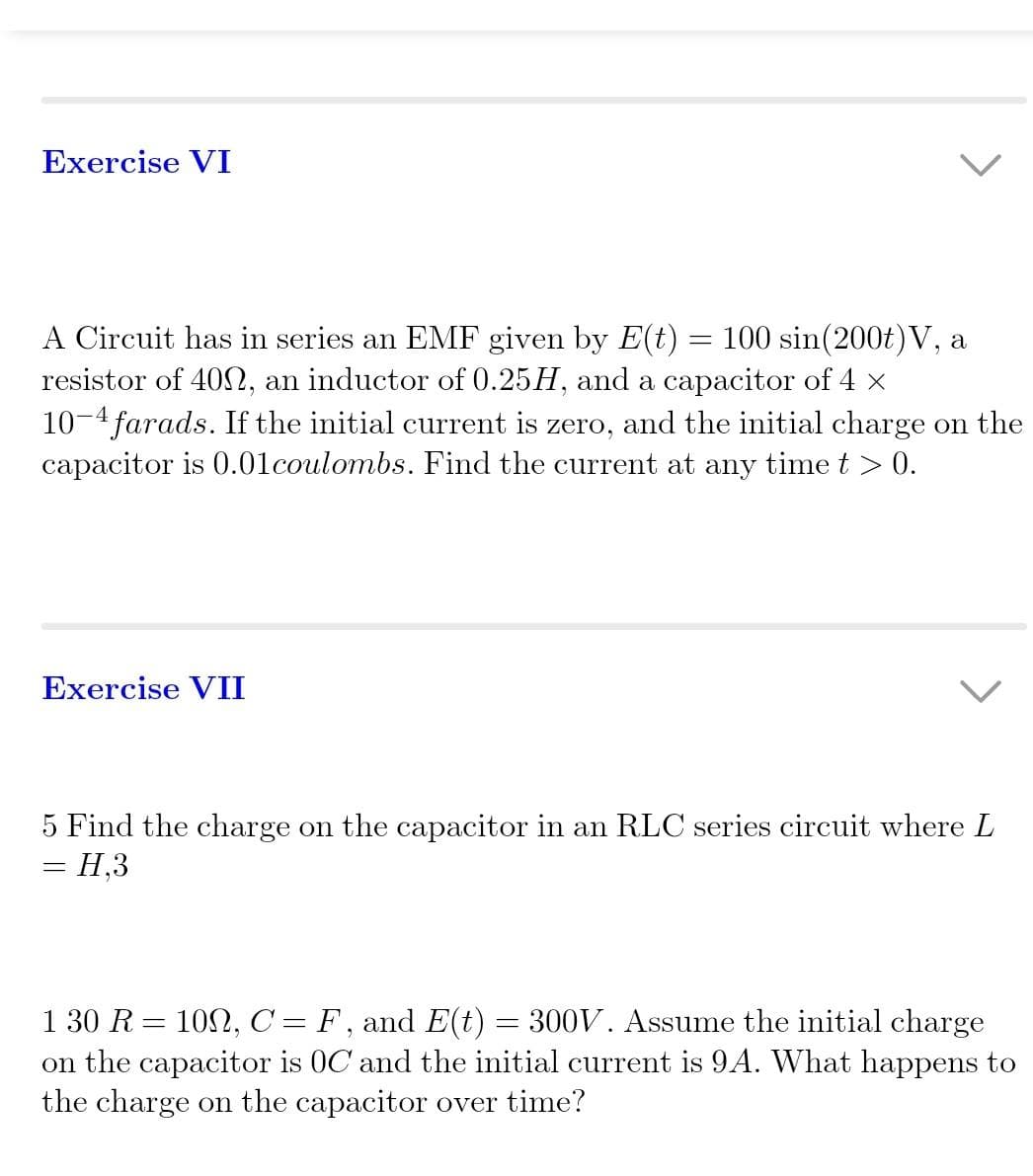 Exercise VI
A Circuit has in series an EMF given by E(t) = 100 sin(200t) V, a
resistor of 400, an inductor of 0.25H, and a capacitor of 4 ×
10-4 farads. If the initial current is zero, and the initial charge on the
capacitor is 0.01 coulombs. Find the current at any time t > 0.
Exercise VII
5 Find the charge on the capacitor in an RLC series circuit where L
= H,3
1 30 R =
100, C= F, and E(t)
300V. Assume the initial charge
on the capacitor is OC and the initial current is 9A. What happens to
the charge on the capacitor over time?
=