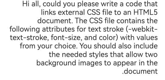 Hi all, could you please write a code that
links external CSS file to an HTML5
document. The CSS file contains the
following attributes for text stroke (-webkit-
text-stroke, font-size, and color) with values
from your choice. You should also include
the needed styles that allow two
background images to appear in the
.document
