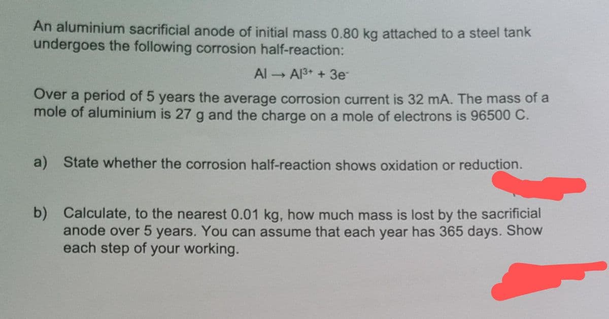 An aluminium sacrificial anode of initial mass 0.80 kg attached to a steel tank
undergoes the following corrosion half-reaction:
Al Al³+ + 3e
Over a period of 5 years the average corrosion current is 32 mA. The mass of a
mole of aluminium is 27 g and the charge on a mole of electrons is 96500 C.
State whether the corrosion half-reaction shows oxidation or reduction.
b) Calculate, to the nearest 0.01 kg, how much mass is lost by the sacrificial
anode over 5 years. You can assume that each year has 365 days. Show
each step of your working.