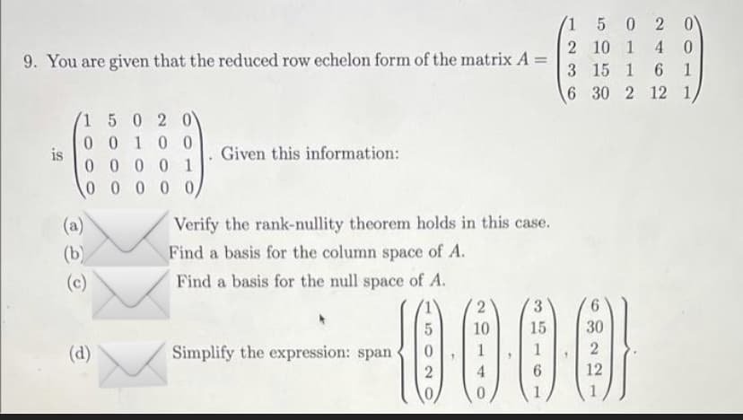 1
2
9. You are given that the reduced row echelon form of the matrix A =
3
6
is
1 5 0 2 0
00100
00001
00000/
(a)
(b)
(c)
(d)
Given this information:
Verify the rank-nullity theorem holds in this case.
Find a basis for the column space of A.
Find a basis for the null space of A.
Simplify the expression: span
0
2
2
10
1
4
0
3
15
1
6
5 0 2 0\
10 1 4 0
15 1
6 1
30 2 12 1,
6
30
2
12