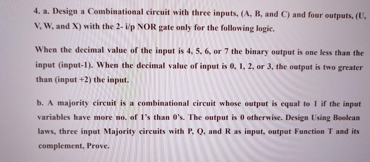 4. a. Design a Combinational circuit with three inputs, (A, B, and C) and four outputs, (U,
V, W, and X) with the 2- i/p NOR gate only for the following logic.
When the decimal value of the input is 4, 5, 6, or 7 the binary output is one less than the
input (input-1). When the decimal value of input is 0, 1, 2, or 3, the output is two greater
than (input +2) the input.
b. A majority circuit is a combinational circuit whose output is equal to 1 if the input
variables have more no. of 1's than 0's. The output is 0 otherwise. Design Using Boolean
laws, three input Majority circuits with P, Q, and R as input, output Function T and its
complement, Prove.