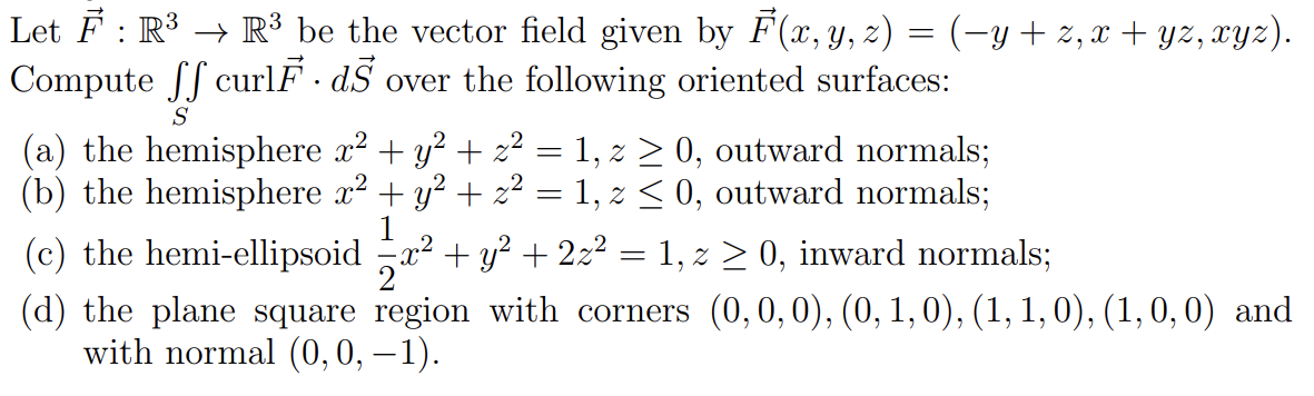 Let F : R³ → R³ be the vector field given by F(x, y, z) = (−y + z, x + yz, xyz).
Compute ff curlF. d over the following oriented surfaces:
S
(a) the hemisphere x² + y² + z² = 1, z ≥ 0, outward normals;
(b) the hemisphere x² + y² + z² = 1, z ≤ 0, outward normals;
1
(c) the hemi-ellipsoid x² + y² + 2z² 1, z ≥ 0, inward normals;
=
(d) the plane square region with corners (0, 0, 0), (0, 1, 0), (1, 1, 0), (1,0,0) and
with normal (0,0,−1).
