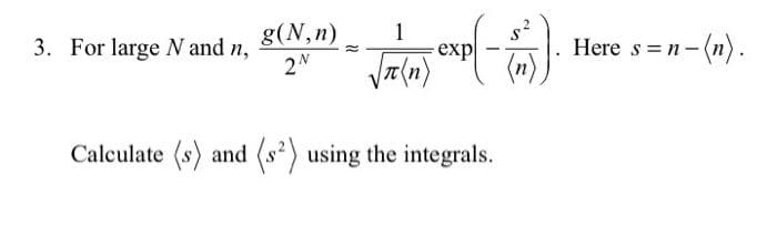 1
3. For large N and n, (N,")=√(exp(-6)). Here s=n-(n).
Calculate (s) and (s²) using the integrals.
2N
