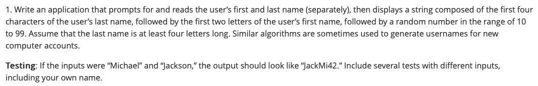 1. Write an application that prompts for and reads the user's first and last name (separately), then displays a string composed of the first four
characters of the user's last name, followed by the first two letters of the user's first name, followed by a random number in the range of 10
to 99. Assume that the last name is at least four letters long. Similar algorithms are sometimes used to generate usernames for new
computer accounts.
Testing: If the inputs were "Michael" and "Jackson," the output should look like "JackMi42." Include several tests with different inputs,
including your own name.
