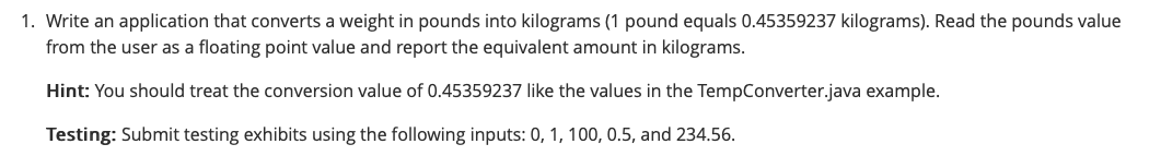 1. Write an application that converts a weight in pounds into kilograms (1 pound equals 0.45359237 kilograms). Read the pounds value
from the user as a floating point value and report the equivalent amount in kilograms.
Hint: You should treat the conversion value of 0.45359237 like the values in the TempConverter.java example.
Testing: Submit testing exhibits using the following inputs: 0, 1, 100, 0.5, and 234.56.
