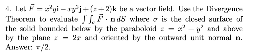 4. Let F = x²yi– xy²j+(z+2)k be a vector field. Use the Divergence
Theorem to evaluate S, F. n dS where o is the closed surface of
the solid bounded below by the paraboloid z =
by the plane z
Answer: T/2.
x2 + y? and above
2x and oriented by the outward unit normal n.
