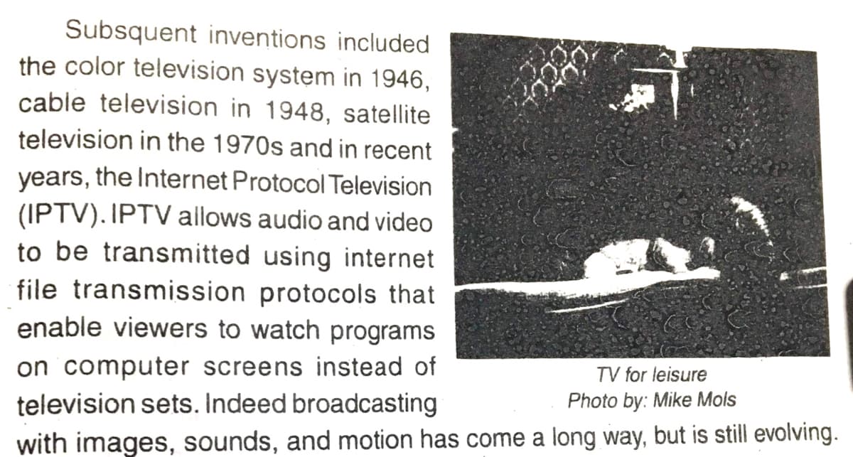 Subsquent inventions included
the color television system in 1946,
cable television in 1948, satellite
television in the 1970s and in recent
years, the Internet Protocol Television
(IPTV). IPTV allows audio and video
to be transmitted using internet
file transmission protocols that
enable viewers to watch programs
on computer screens instead of
television sets. Indeed broadcasting
with images, sounds, and motion has come a long way, but is still evolving.
TV for leisure
Photo by: Mike Mols
