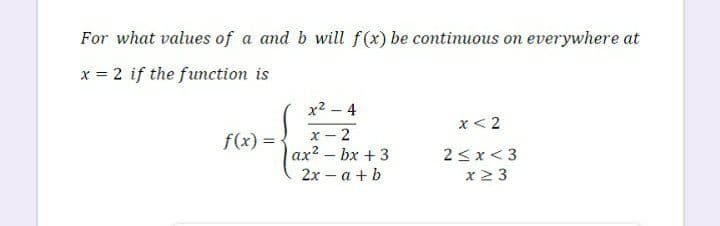 For what values of a and b will f(x) be continuous on everywhere at
x = 2 if the function is
x2 - 4
x< 2
х- 2
ax2 - bx + 3
f(x) =
2<x< 3
2х - а + b
x2 3
