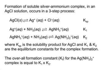 Formation of soluble silver-ammonium complex, in an
AgCl solution, occurs in a 3-step process:
AgCI(s)= Ag* (aq) + CH(aq)
Ag*(aq) + NH,(aq) AGNH, (aq)
AGNH, (aq) + NH,(aq) = Ag(NH3)2'(aq) K2
K,
where K, is the solubility product for AgCl and K, & K2
are the equilibrium constants for the complex formation.
The over-all formation constant (K,) for the Ag(NH,),"
complex is equal to K, x K2.
