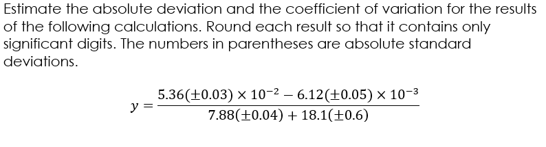 Estimate the absolute deviation and the coefficient of variation for the results
of the following calculations. Round each result so that it contains only
significant digits. The numbers in parentheses are absolute standard
deviations.
5.36(±0.03) × 10-2 – 6.12(±0.05) × 10-3
y = -
7.88(±0.04) + 18.1(±0.6)
