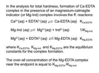 In the analysis for total hardness, formation of Ca-EDTA
complex in the presence of an magnesium-calmagite
indicator (or Mg-Ind) complex involves the ff. reactions:
Ca*(aq) + EDTA?-(aq) = Ca-EDTA (aq) KcaEDTA
Mg-Ind (aq) = Mg²"(aq) + Ind2-(aq)
1/KMgind
Mg2 (aq) + EDTA?-(aq) = Mg-EDTA (aq) KMPEDTA
where KcaEDTA. KMoind and KMEDTA are the equilibrium
constants for the complex formation.
The over-all concentration of the Mg-EDTA complex
near the endpoint is equal to KMp-EDTA /Kng-Ind-
