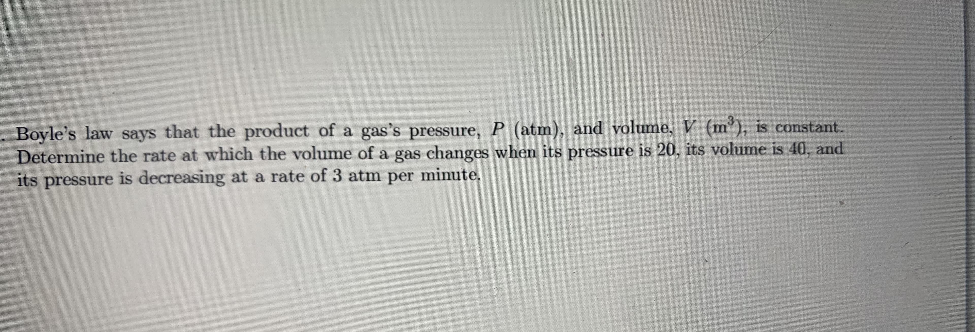 Boyle's law says that the product of a gas's pressure, P (atm), and volume, V (m'), is constant.
Determine the rate at which the volume of a gas changes when its pressure is 20, its volume is 40, and
its pressure is decreasing at a rate of 3 atm per minute.
