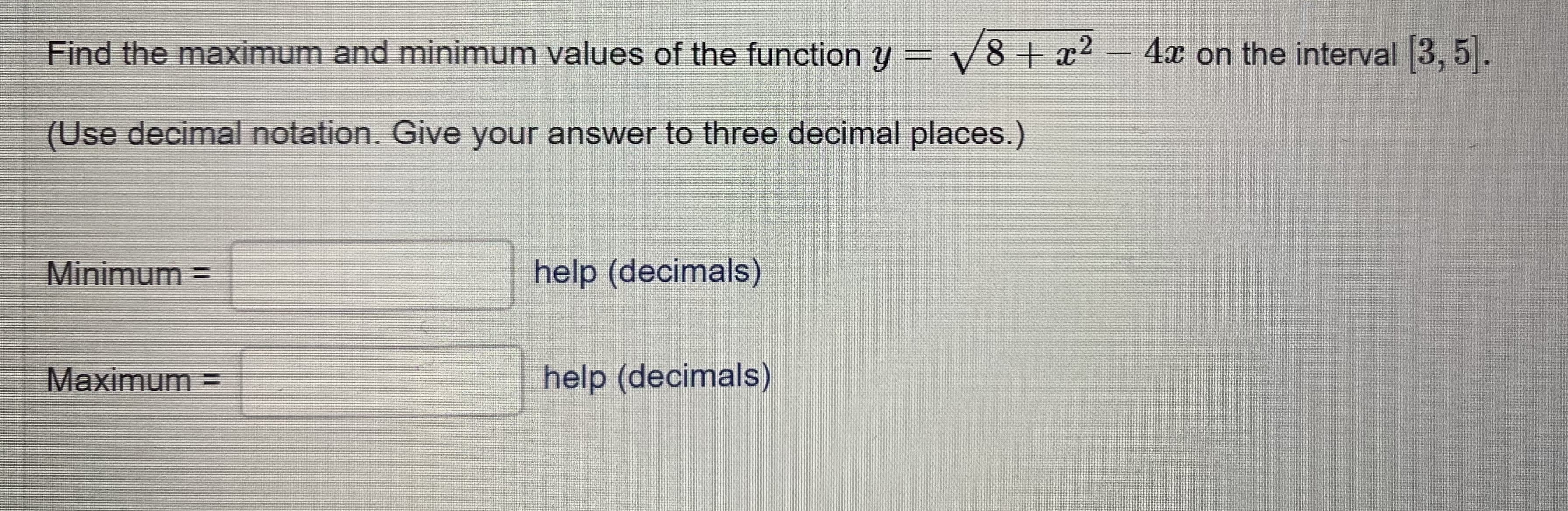 Find the maximum and minimum values of the function y = V8 + x2
- 4x on the interval 3, 5|.
(Use decimal notation. Give your answer to three decimal places.)
