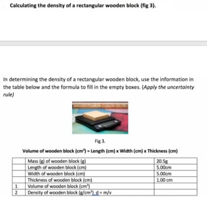 Calculating the density of a rectangular wooden block (fig 3).
In determining the density of a rectangular wooden block, use the information in
the table below and the formula to fill in the empty boxes. (Apply the uncertainty
rule)
Fig 3.
Volume of wooden block (cm) = Length (cm) x Width (cm) x Thickness (cm)
Mass (g) of wooden block (g)
Length of wooden block (cm)
Width of wooden block (cm)
Thickness of wooden block (cm)
Volume of wooden block (cm)
Density of wooden block (g/cm) d= m/v
20.5g
5.00cm
5.00cm
1.00 cm
2
