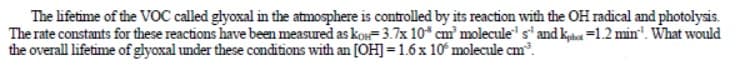 The lifetime of the VOC called glyoxal in the atmosphere is controlled by its reaction with the OH radical and photolysis.
The rate constants for these reactions have been measured as kon= 3.7x 10* cm' molecule" s' and khat =1.2 min". What would
the overall lifetime of glyoxal under these conditions with an [OH] = 1.6x 10° molecule cm.
