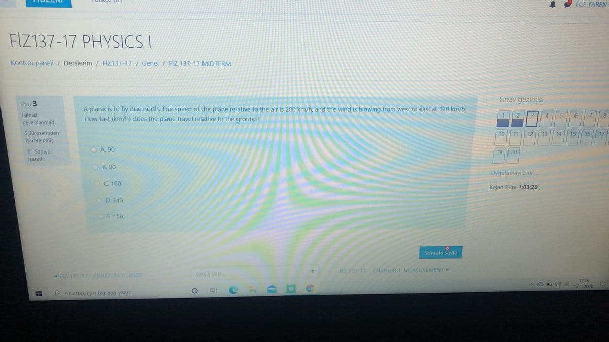 車
ECE YAREN
FİZ137-17 PHYSICS I
Kontrol paneli / Derslerim / FİZ137-17/ Genel / FİZ 137-17 MIDTERM
Sınav gezintisi
Soru 3
A plane is to fly due north. The speed of the plane relative to the air is 200 km/h, and the wind is blowing from west to east at 120 km/h.
How fast (km/h) does the plane travel relative to the ground?
Henüz
12
4
cevaplanmadı
5,00 üzerinden
10 11 12 13
14 15
16
17
işaretlenmiş
O A. 90
P Sonuyu
işaretle
19 20
ОВ. 80
Uygulamayı bitir..
O C. 160
Kalan Süre 1:03:29
O D. 240
DE 150
Sonraki sayfa
FIZ 137-17 CHAPTER 1: MEASUREMENT
-HZ 137 17 QUIZ2-20 11.2020
Geçiş yap
17:36
24.11.2020
O Aramak için buraya yazın
