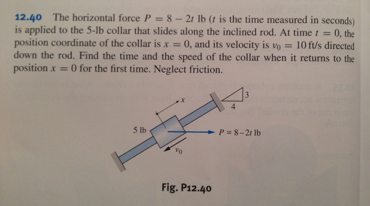 12.40 The horizontal force P = 8- 2t lb (t is the time measured in seconds)
is applied to the 5-lb collar that slides along the inclined rod. At timet =
position coordinate of the collar is x = 0, and its velocity is vo = 10 ft/s directed
down the rod. Find the time and the speed of the collar when it returns to the
position x = 0 for the first time. Neglect friction.
0, the
%3D
4
5 lb
> P = 8-2t lb
vo
Fig. P12.40
3.
