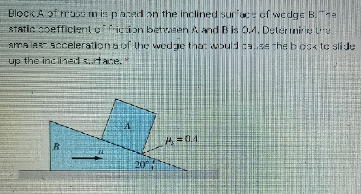 Block A of mass m is placed on the inclined surface of wedge B. The
static coefficient of friction between A and B is 0.4. Determine the
smallest acceleration a of the wedge that would cause the block to slide
up the inclined surface. *
A.
4= 0.4
20°
