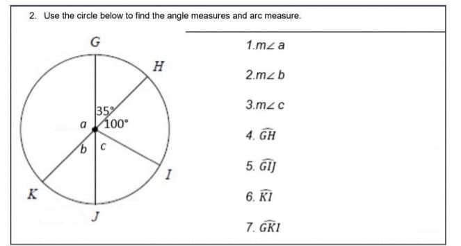 2. Use the circle below to find the angle measures and arc measure.
G
1.mz a
H
2.mzb
3.mzc
35%
100°
4. GH
5. ĜIJ
I
K
6. KI
J
7. GKI
